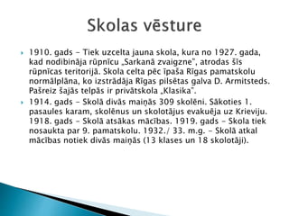  1910. gads - Tiek uzcelta jauna skola, kura no 1927. gada,
kad nodibināja rūpnīcu „Sarkanā zvaigzne”, atrodas šīs
rūpnīcas teritorijā. Skola celta pēc īpaša Rīgas pamatskolu
normālplāna, ko izstrādāja Rīgas pilsētas galva D. Armitsteds.
Pašreiz šajās telpās ir privātskola „Klasika”.
 1914. gads - Skolā divās maiņās 309 skolēni. Sākoties 1.
pasaules karam, skolēnus un skolotājus evakuēja uz Krieviju.
1918. gads - Skolā atsākas mācības. 1919. gads - Skola tiek
nosaukta par 9. pamatskolu. 1932./ 33. m.g. - Skolā atkal
mācības notiek divās maiņās (13 klases un 18 skolotāji).
 