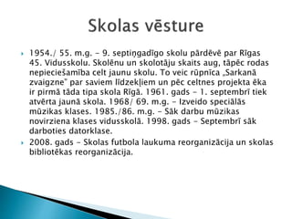  1954./ 55. m.g. - 9. septiņgadīgo skolu pārdēvē par Rīgas
45. Vidusskolu. Skolēnu un skolotāju skaits aug, tāpēc rodas
nepieciešamība celt jaunu skolu. To veic rūpnīca „Sarkanā
zvaigzne” par saviem līdzekļiem un pēc celtnes projekta ēka
ir pirmā tāda tipa skola Rīgā. 1961. gads - 1. septembrī tiek
atvērta jaunā skola. 1968/ 69. m.g. - Izveido speciālās
mūzikas klases. 1985./86. m.g. - Sāk darbu mūzikas
novirziena klases vidusskolā. 1998. gads - Septembrī sāk
darboties datorklase.
 2008. gads - Skolas futbola laukuma reorganizācija un skolas
bibliotēkas reorganizācija.
 