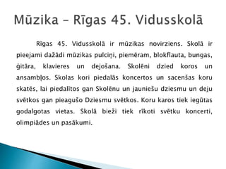 Rīgas 45. Vidusskolā ir mūzikas novirziens. Skolā ir
pieejami dažādi mūzikas pulciņi, piemēram, blokflauta, bungas,
ģitāra, klavieres un dejošana. Skolēni dzied koros un
ansambļos. Skolas kori piedalās koncertos un sacenšas koru
skatēs, lai piedalītos gan Skolēnu un jauniešu dziesmu un deju
svētkos gan pieagušo Dziesmu svētkos. Koru karos tiek iegūtas
godalgotas vietas. Skolā bieži tiek rīkoti svētku koncerti,
olimpiādes un pasākumi.
 
