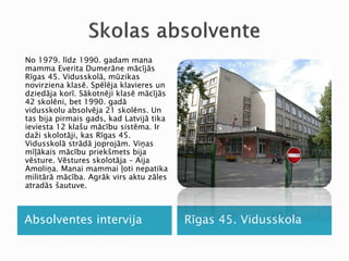 Absolventes intervija Rīgas 45. Vidusskola
No 1979. līdz 1990. gadam mana
mamma Everita Dumerāne mācījās
Rīgas 45. Vidusskolā, mūzikas
novirziena klasē. Spēlēja klavieres un
dziedāja korī. Sākotnēji klasē mācījās
42 skolēni, bet 1990. gadā
vidusskolu absolvēja 21 skolēns. Un
tas bija pirmais gads, kad Latvijā tika
ieviesta 12 klašu mācību sistēma. Ir
daži skolotāji, kas Rīgas 45.
Vidusskolā strādā joprojām. Viņas
mīļākais mācību priekšmets bija
vēsture. Vēstures skolotāja – Aija
Amoliņa. Manai mammai ļoti nepatika
militārā mācība. Agrāk virs aktu zāles
atradās šautuve.
 