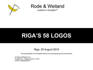 RIGA’S 58 LOGOS Riga, 20 August 2010 This presentation is incomplete without an accompanying oral commentary ©  Rode & Weiland Ltd Ausekla 6a - 3 Riga Latvia LV 1010 VAT# LV40003645277 Rode & Weiland Leaders in thoughts ™ 