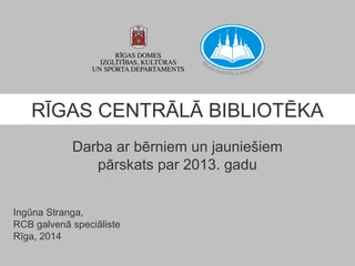 RĪGAS CENTRĀLĀ BIBLIOTĒKA
Darba ar bērniem un jauniešiem
pārskats par 2013. gadu
Ingūna Stranga,
RCB galvenā speciāliste
Rīga, 2014

 