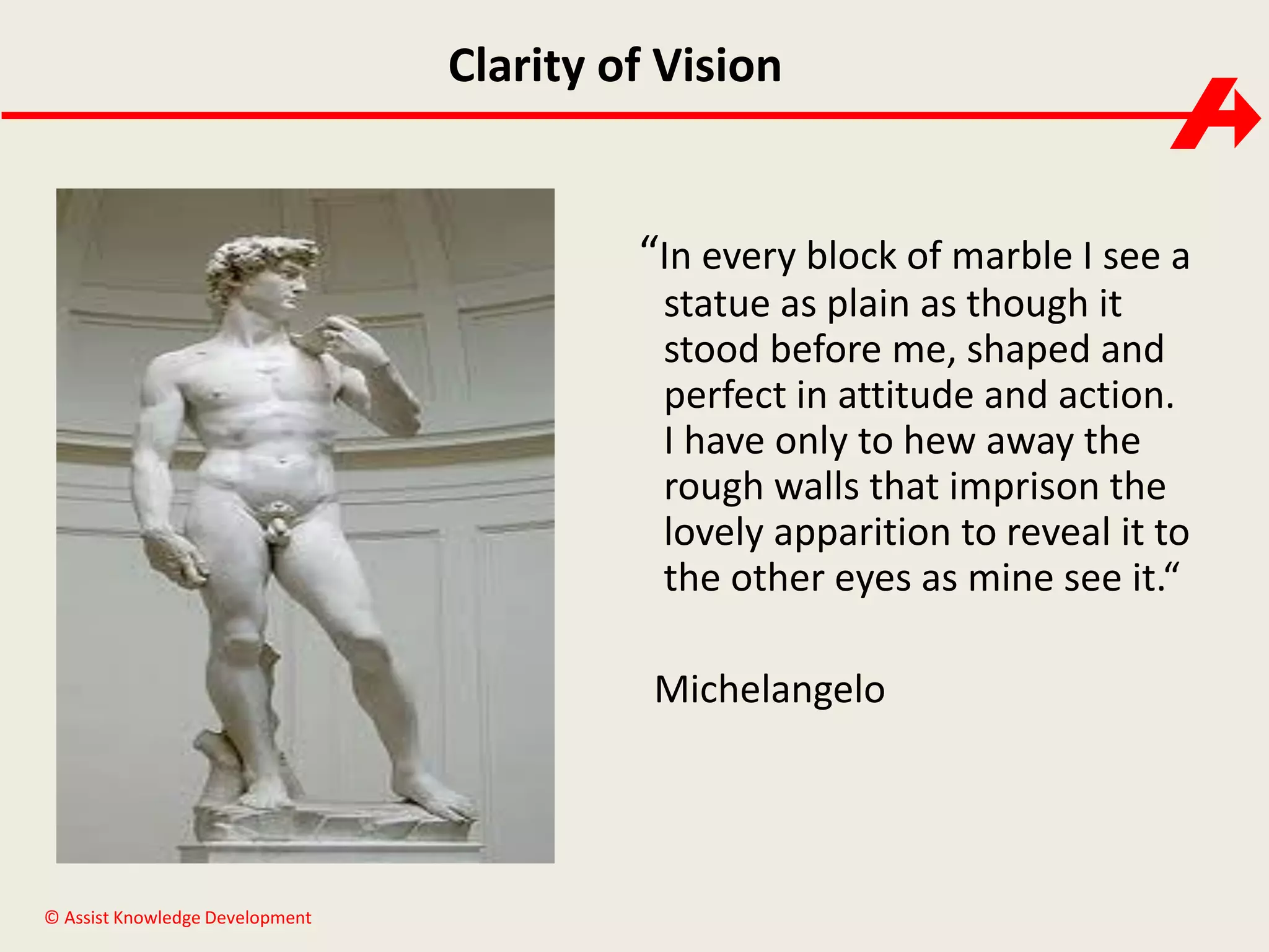 Clarity of Vision

“In every block of marble I see a
statue as plain as though it
stood before me, shaped and
perfect in attitude and action.
I have only to hew away the
rough walls that imprison the
lovely apparition to reveal it to
the other eyes as mine see it.“
Michelangelo

© Assist Knowledge Development

 