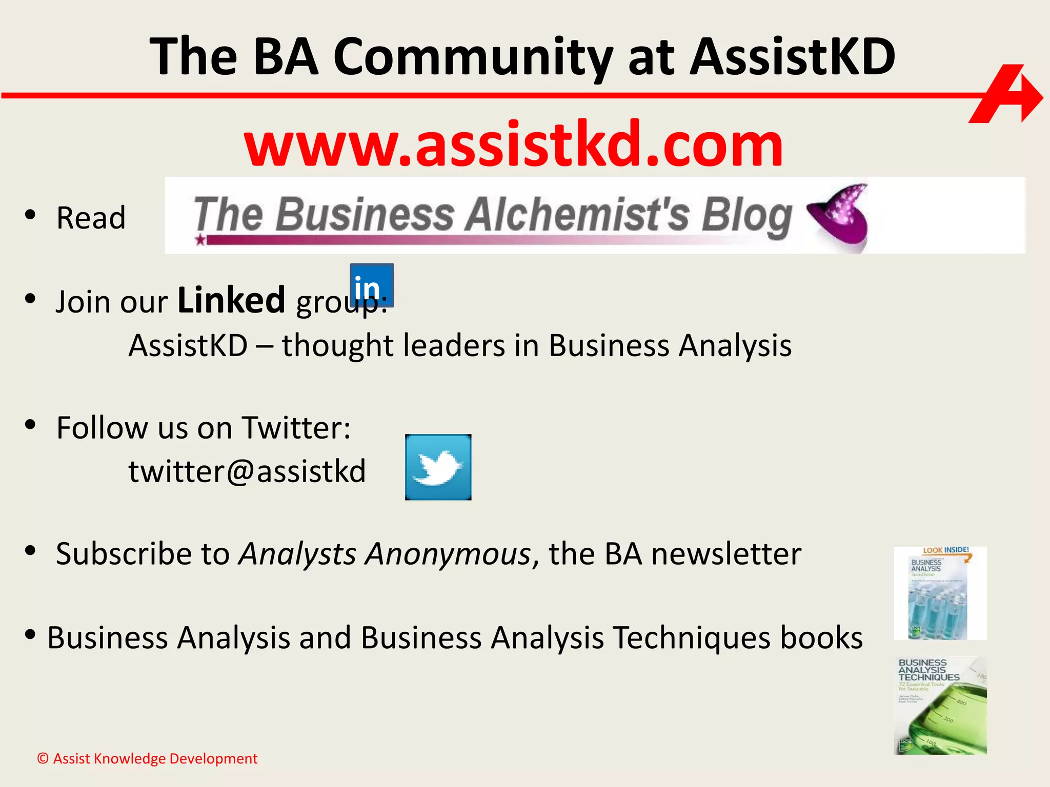 The BA Community at AssistKD

www.assistkd.com
• Read
in
• Join our Linked group:
AssistKD – thought leaders in Business Analysis

• Follow us on Twitter:
twitter@assistkd

• Subscribe to Analysts Anonymous, the BA newsletter
• Business Analysis and Business Analysis Techniques books
© Assist Knowledge Development

 