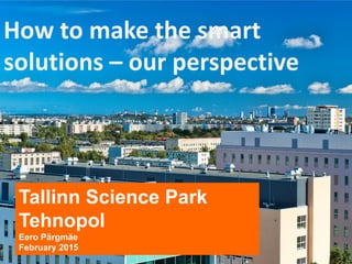 How to make the smart
solutions – our perspective
Tallinn Science Park
Tehnopol
Eero Pärgmäe
February 2015
 