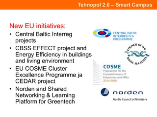Tehnopol 2.0 – Smart Campus
New EU initiatives:
• Central Baltic Interreg
projects
• CBSS EFFECT project and
Energy Efficiency in buildings
and living environment
• EU COSME Cluster
Excellence Programme ja
CEDAR project
• Norden and Shared
Networking & Learning
Platform for Greentech
 