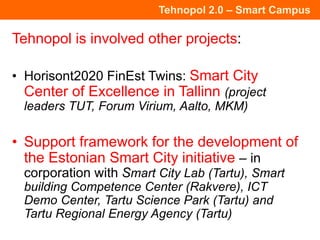 Tehnopol 2.0 – Smart Campus
Tehnopol is involved other projects:
• Horisont2020 FinEst Twins: Smart City
Center of Excellence in Tallinn (project
leaders TUT, Forum Virium, Aalto, MKM)
• Support framework for the development of
the Estonian Smart City initiative – in
corporation with Smart City Lab (Tartu), Smart
building Competence Center (Rakvere), ICT
Demo Center, Tartu Science Park (Tartu) and
Tartu Regional Energy Agency (Tartu)
 