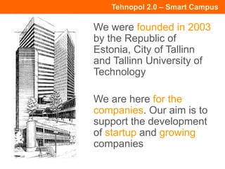 Tehnopol 2.0 – Smart Campus
We were founded in 2003
by the Republic of
Estonia, City of Tallinn
and Tallinn University of
Technology
We are here for the
companies. Our aim is to
support the development
of startup and growing
companies
 