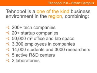 Tehnopol 2.0 – Smart Campus
Tehnopol is a one of the kind business
environment in the region, combining:
200+ tech companies
20+ startup companies
50,000 m² office and lab space
3,300 employees in companies
14,000 students and 3000 researchers
5 active R&D centers
2 laboratories
 
