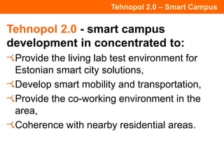 Tehnopol 2.0 – Smart Campus
Tehnopol 2.0 - smart campus
development in concentrated to:
Provide the living lab test environment for
Estonian smart city solutions,
Develop smart mobility and transportation,
Provide the co-working environment in the
area,
Coherence with nearby residential areas.
 