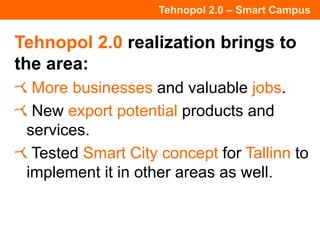 Tehnopol 2.0 – Smart Campus
Tehnopol 2.0 realization brings to
the area:
More businesses and valuable jobs.
New export potential products and
services.
Tested Smart City concept for Tallinn to
implement it in other areas as well.
 