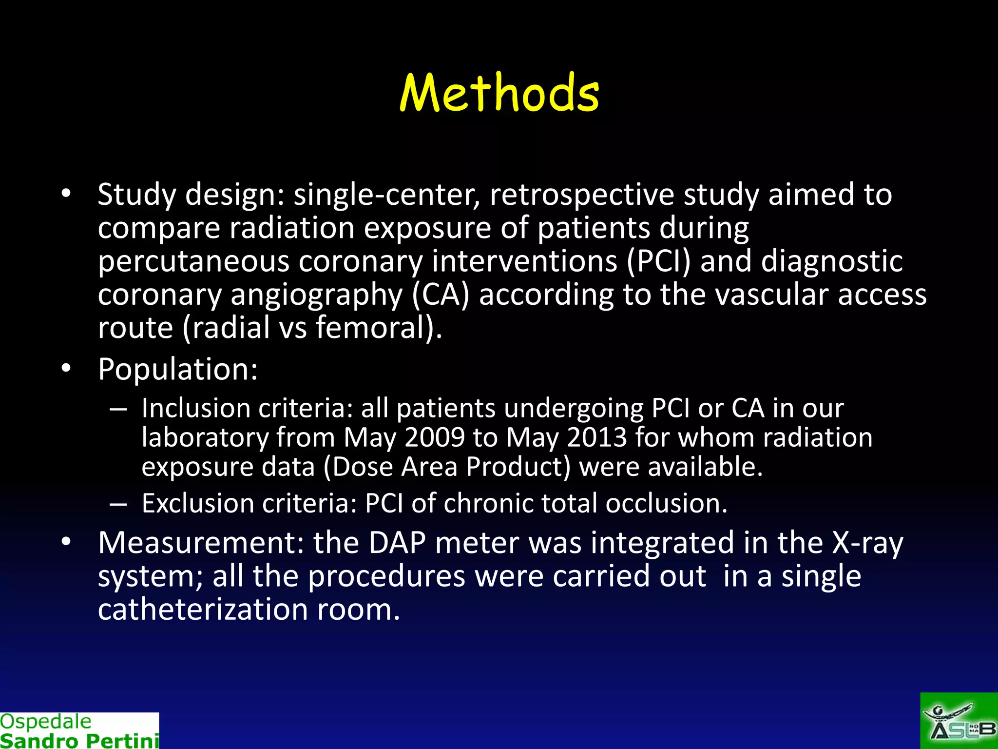 Methods
• Study design: single-center, retrospective study aimed to
compare radiation exposure of patients during
percutaneous coronary interventions (PCI) and diagnostic
coronary angiography (CA) according to the vascular access
route (radial vs femoral).
• Population:
– Inclusion criteria: all patients undergoing PCI or CA in our
laboratory from May 2009 to May 2013 for whom radiation
exposure data (Dose Area Product) were available.
– Exclusion criteria: PCI of chronic total occlusion.

• Measurement: the DAP meter was integrated in the X-ray
system; all the procedures were carried out in a single
catheterization room.

 