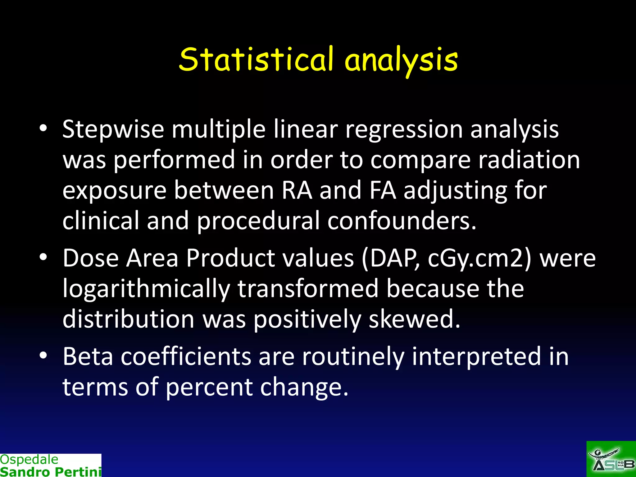 Statistical analysis
• Stepwise multiple linear regression analysis
was performed in order to compare radiation
exposure between RA and FA adjusting for
clinical and procedural confounders.
• Dose Area Product values (DAP, cGy.cm2) were
logarithmically transformed because the
distribution was positively skewed.
• Beta coefficients are routinely interpreted in
terms of percent change.

 