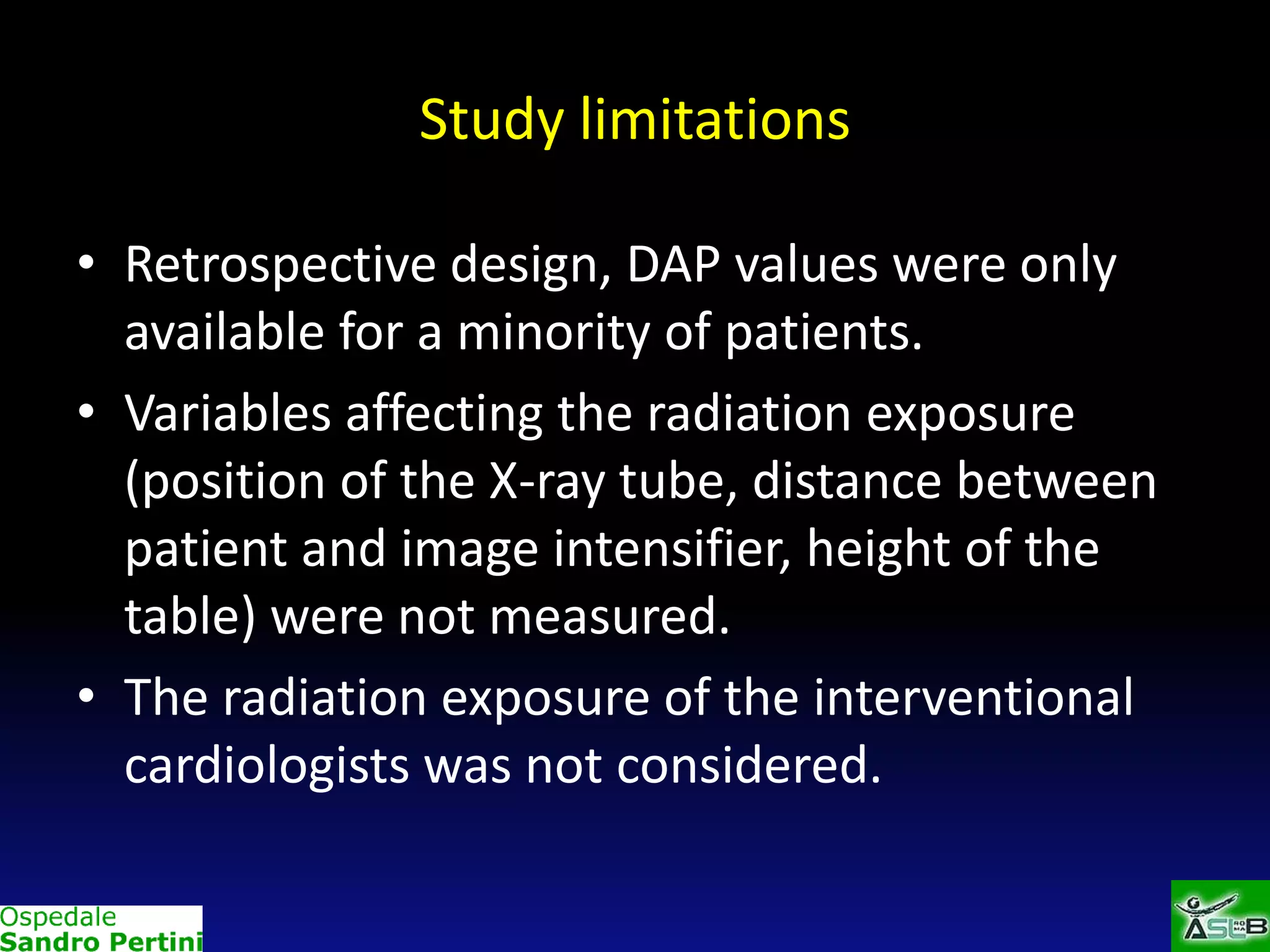 Study limitations
• Retrospective design, DAP values were only
available for a minority of patients.
• Variables affecting the radiation exposure
(position of the X-ray tube, distance between
patient and image intensifier, height of the
table) were not measured.
• The radiation exposure of the interventional
cardiologists was not considered.

 