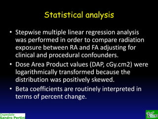 Statistical analysis
• Stepwise multiple linear regression analysis
was performed in order to compare radiation
exposure between RA and FA adjusting for
clinical and procedural confounders.
• Dose Area Product values (DAP, cGy.cm2) were
logarithmically transformed because the
distribution was positively skewed.
• Beta coefficients are routinely interpreted in
terms of percent change.

 