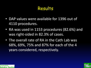 Results
• DAP values were available for 1396 out of
4110 procedures.
• RA was used in 1153 procedures (82.6%) and
was right-sided in 82.3% of cases.
• The overall rate of RA in the Cath Lab was
68%, 69%, 75% and 87% for each of the 4
years considered, respectively.

 