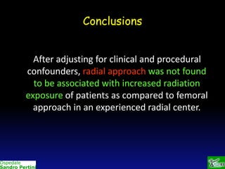 Conclusions
After adjusting for clinical and procedural
confounders, radial approach was not found
to be associated with increased radiation
exposure of patients as compared to femoral
approach in an experienced radial center.

 