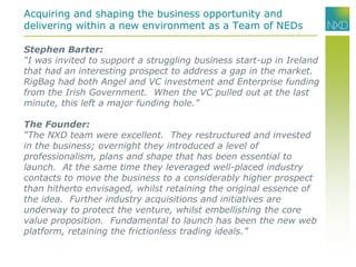 Acquiring and shaping the business opportunity and
delivering within a new environment as a Team of NEDs
Stephen Barter:
“I was invited to support a struggling business start-up in Ireland
that had an interesting prospect to address a gap in the market.
RigBag had both Angel and VC investment and Enterprise funding
from the Irish Government. When the VC pulled out at the last
minute, this left a major funding hole.”
The Founder:
“The NXD team were excellent. They restructured and invested
in the business; overnight they introduced a level of
professionalism, plans and shape that has been essential to
launch. At the same time they leveraged well-placed industry
contacts to move the business to a considerably higher prospect
than hitherto envisaged, whilst retaining the original essence of
the idea. Further industry acquisitions and initiatives are
underway to protect the venture, whilst embellishing the core
value proposition. Fundamental to launch has been the new web
platform, retaining the frictionless trading ideals.”
 