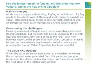 Main challenges:
All start-ups struggle with funding; RigBag is no different. RigBag
needs to launch the web platform and start trading to validate its
value. Harnessing social media is core, for both marketing and
awareness as much as for harnessing a crowd funding option
Overcoming the challenges:
Focusing and coordinating so many senior executives presented
its own challenge, but the team has gelled, unified by the overall
goal and role specialisms have come to the fore. With new
business opportunities presenting themselves constantly, staying
focused on the customer requirements, website delivery and
retaining the market Value Proposition has been essential
The value NXD delivers:
Whilst the team are senior executives, it is excellent to witness
the exceptional value generated from this part-time group to
turnaround the idea in such a short time. As it comes to market,
the next stage of the RigBag story awaits!
Key challenges remain in funding and launching the new
venture, within the new online paradigm
 