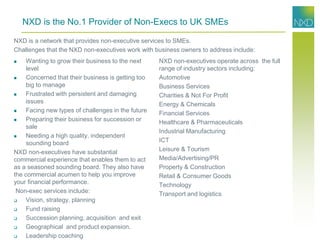 NXD is the No.1 Provider of Non-Execs to UK SMEs
 Wanting to grow their business to the next
level
 Concerned that their business is getting too
big to manage
 Frustrated with persistent and damaging
issues
 Facing new types of challenges in the future
 Preparing their business for succession or
sale
 Needing a high quality, independent
sounding board
NXD non-executives have substantial
commercial experience that enables them to act
as a seasoned sounding board. They also have
the commercial acumen to help you improve
your financial performance.
Non-exec services include:
 Vision, strategy, planning
 Fund raising
 Succession planning, acquisition and exit
 Geographical and product expansion.
 Leadership coaching
NXD non-executives operate across the full
range of industry sectors including:
Automotive
Business Services
Charities & Not For Profit
Energy & Chemicals
Financial Services
Healthcare & Pharmaceuticals
Industrial Manufacturing
ICT
Leisure & Tourism
Media/Advertising/PR
Property & Construction
Retail & Consumer Goods
Technology
Transport and logistics
NXD is a network that provides non-executive services to SMEs.
Challenges that the NXD non-executives work with business owners to address include:
 