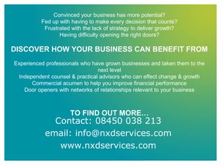 Convinced your business has more potential?
Fed up with having to make every decision that counts?
Frustrated with the lack of strategy to deliver growth?
Having difficulty opening the right doors?
DISCOVER HOW YOUR BUSINESS CAN BENEFIT FROM
Experienced professionals who have grown businesses and taken them to the
next level
Independent counsel & practical advisors who can effect change & growth
Commercial acumen to help you improve financial performance
Door openers with networks of relationships relevant to your business
TO FIND OUT MORE…
Contact: 08450 038 213
email: info@nxdservices.com
www.nxdservices.com
 