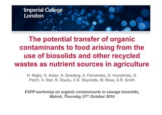 The potential transfer of organic
contaminants to food arising from the
use of biosolids and other recycled
wastes as nutrient sources in agriculture
H. Rigby, S. Acker, A. Dowding, A. Fernandes, D. Humphries, S.
Petch, X. Ren, R. Rautiu, C.K. Reynolds, M. Rose, S.R. Smith
ESPP workshop on organic contaminants in sewage biosolids,
Malmö, Thursday 27th October 2016
 