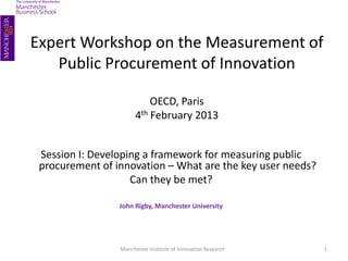 Expert Workshop on the Measurement of 
Public Procurement of Innovation 
OECD, Paris 
4th February 2013 
Session I: Developing a framework for measuring public 
procurement of innovation – What are the key user needs? 
Can they be met? 
John Rigby, Manchester University 
Manchester Institute of Innovation Research 1 
 