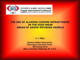 THE USE OF ALUMINA-CHROME REFRACTORIES
IN THE HIGH WEAR
AREAS OF ANODE REFINING VESSELS
 
A. J. Rigby
Harbison Walker Refractories,
Cherrington Corporate Center,
400 Fairway Drive
Moon Township, Pittsburgh, PA U.S.A.
 