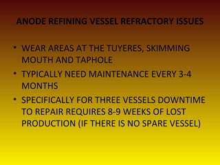 ANODE REFINING VESSEL REFRACTORY ISSUES
• WEAR AREAS AT THE TUYERES, SKIMMING
MOUTH AND TAPHOLE
• TYPICALLY NEED MAINTENANCE EVERY 3-4
MONTHS
• SPECIFICALLY FOR THREE VESSELS DOWNTIME
TO REPAIR REQUIRES 8-9 WEEKS OF LOST
PRODUCTION (IF THERE IS NO SPARE VESSEL)
 