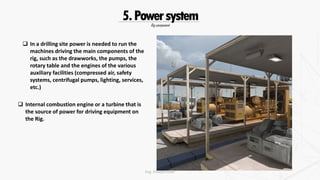 Rig component
5.Powersystem
 Internal combustion engine or a turbine that is
the source of power for driving equipment on
the Rig.
 In a drilling site power is needed to run the
machines driving the main components of the
rig, such as the drawworks, the pumps, the
rotary table and the engines of the various
auxiliary facilities (compressed air, safety
systems, centrifugal pumps, lighting, services,
etc.)
Eng. Elsayed Amer
 