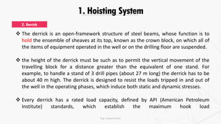 1. Hoisting System
 The derrick is an open-framework structure of steel beams, whose function is to
hold the ensemble of sheaves at its top, known as the crown block, on which all of
the items of equipment operated in the well or on the drilling floor are suspended.
 the height of the derrick must be such as to permit the vertical movement of the
travelling block for a distance greater than the equivalent of one stand. For
example, to handle a stand of 3 drill pipes (about 27 m long) the derrick has to be
about 40 m high. The derrick is designed to resist the loads tripped in and out of
the well in the operating phases, which induce both static and dynamic stresses.
 Every derrick has a rated load capacity, defined by API (American Petroleum
Institute) standards, which establish the maximum hook load
2. Derrick
Eng. Elsayed Amer
 