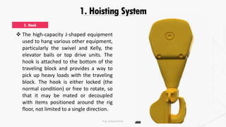 1. Hoisting System
 The high-capacity J-shaped equipment
used to hang various other equipment,
particularly the swivel and Kelly, the
elevator bails or top drive units. The
hook is attached to the bottom of the
traveling block and provides a way to
pick up heavy loads with the traveling
block. The hook is either locked (the
normal condition) or free to rotate, so
that it may be mated or decoupled
with items positioned around the rig
floor, not limited to a single direction.
5. Hook
Eng. Elsayed Amer
 