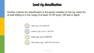 Light rigs, up to 650 HP
medium rigs, up to 1,300 HP
heavy rigs, up to 2,000 HP
1
2
3
ultra-heavy rigs, 3,000 HP and more.4
Landrigclassification
Another criterion for classification is the power installed on the rig, which for
oil well drilling is in the range of at least 10 HP every 100 feet in depth
Eng. Elsayed Amer
 
