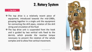 2. Rotary System
1. Top drive
 The top drive is a relatively recent piece of
equipment, introduced towards the mid-1980s,
grouping together in a single unit the equipment
for connecting the drill pipes, rotation of the drill
string and circulation of the fluid
 The top drive unit is suspended from the hook
and is guided by two vertical rails fixed to the
derrick, which provide the reactive torque
necessary to prevent the rotation of the whole
complex and to allow free vertical movement.
Eng. Elsayed Amer
 