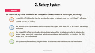 2. Rotary System
1. Top drive
the use of the top drive instead of the rotary table offers numerous advantages, including:
possibility of ‘drilling by stands’ (adding the pipes by stands, and not individually), allowing
greater control of drilling.
1
2
3
4
the reduction of the time required to connect the pipes, with less risk of accidents for drilling
operators
the possibility of performing the trip-out operation while circulating mud and rotating the
string (back reaming), impossible with the rotary table and useful for preventing the drill
string from becoming stuck
the possibility of obtaining longer cores, as intermediate connections are eliminated.
Eng. Elsayed Amer
 