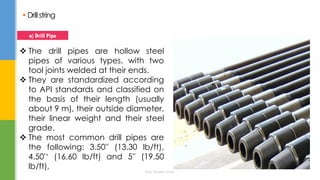  Drillstring
 The drill pipes are hollow steel
pipes of various types, with two
tool joints welded at their ends.
 They are standardized according
to API standards and classified on
the basis of their length (usually
about 9 m), their outside diameter,
their linear weight and their steel
grade.
 The most common drill pipes are
the following: 3.50'' (13.30 lb/ft),
4.50'‘ (16.60 lb/ft) and 5'' (19.50
lb/ft),
a) Drill Pipe
Eng. Elsayed Amer
 