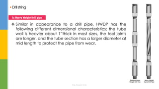 Drillstring
 Similar in appearance to a drill pipe, HWDP has the
following different dimensional characteristics; the tube
wall is heavier about 1”thick in most sizes, the tool joints
are longer, and the tube section has a larger diameter at
mid length to protect the pipe from wear.
b) Heavy Weight Drill pipe
Eng. Elsayed Amer
 