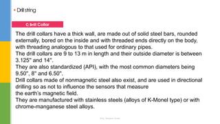  Drillstring
The drill collars have a thick wall, are made out of solid steel bars, rounded
externally, bored on the inside and with threaded ends directly on the body,
with threading analogous to that used for ordinary pipes.
The drill collars are 9 to 13 m in length and their outside diameter is between
3.125'' and 14''.
They are also standardized (API), with the most common diameters being
9.50'', 8'' and 6.50''.
Drill collars made of nonmagnetic steel also exist, and are used in directional
drilling so as not to influence the sensors that measure
the earth’s magnetic field.
They are manufactured with stainless steels (alloys of K-Monel type) or with
chrome-manganese steel alloys.
C) Drill Collar
Eng. Elsayed Amer
 