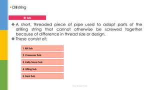  Drillstring
 A short, threaded piece of pipe used to adapt parts of the
drilling string that cannot otherwise be screwed together
because of difference in thread size or design.
 These consist of:
D) Sub
1. Bit Sub
2. Crossover Sub
3. Kelly Saver Sub
4. Lifting Sub
5. Bent Sub
Eng. Elsayed Amer
 