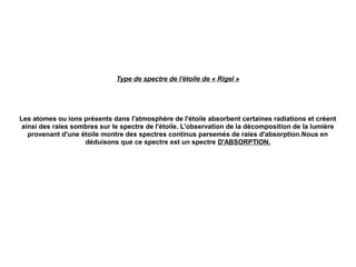 Type de spectre de l'étoile de « Rigel »
Les atomes ou ions présents dans l'atmosphère de l'étoile absorbent certaines radiations et créent
ainsi des raies sombres sur le spectre de l'étoile. L'observation de la décomposition de la lumière
provenant d'une étoile montre des spectres continus parsemés de raies d'absorption.Nous en
déduisons que ce spectre est un spectre D'ABSORPTION.
 