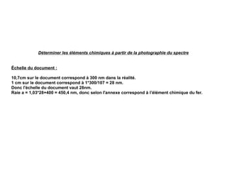 Déterminer les éléments chimiques à partir de la photographie du spectre
Échelle du document :
10,7cm sur le document correspond à 300 nm dans la réalité.
1 cm sur le document correspond à 1*300/107 = 28 nm.
Donc l'échelle du document vaut 28nm.
Raie a = 1,03*28+400 = 450,4 nm, donc selon l'annexe correspond à l’élément chimique du fer.
 
