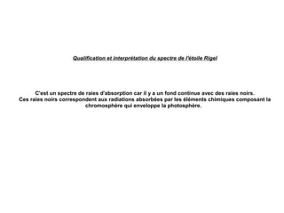Qualification et interprétation du spectre de l'étoile Rigel
C'est un spectre de raies d'absorption car il y a un fond continue avec des raies noirs.
Ces raies noirs correspondent aux radiations absorbées par les éléments chimiques composant la
chromosphère qui enveloppe la photosphère.
 