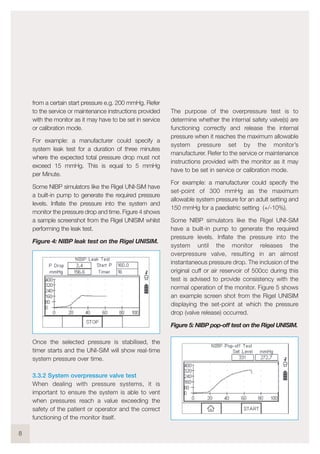 from a certain start pressure e.g. 200 mmHg. Refer
to the service or maintenance instructions provided
with the monitor as it may have to be set in service
or calibration mode.
For example: a manufacturer could specify a
system leak test for a duration of three minutes
where the expected total pressure drop must not
exceed 15 mmHg. This is equal to 5 mmHg
per Minute.
Some NIBP simulators like the Rigel UNI-SiM have
a built-in pump to generate the required pressure
levels. Inflate the pressure into the system and
monitor the pressure drop and time. Figure 4 shows
a sample screenshot from the Rigel UNISIM whilst
performing the leak test.
Figure 4: NIBP leak test on the Rigel UNISIM.
Once the selected pressure is stabilised, the
timer starts and the UNI-SiM will show real-time
system pressure over time.
3.3.2 System overpressure valve test
When dealing with pressure systems, it is
important to ensure the system is able to vent
when pressures reach a value exceeding the
safety of the patient or operator and the correct
functioning of the monitor itself.
The purpose of the overpressure test is to
determine whether the internal safety valve(s) are
functioning correctly and release the internal
pressure when it reaches the maximum allowable
system pressure set by the monitor’s
manufacturer. Refer to the service or maintenance
instructions provided with the monitor as it may
have to be set in service or calibration mode.
For example: a manufacturer could specify the
set-point of 300 mmHg as the maximum
allowable system pressure for an adult setting and
150 mmHg for a paediatric setting (+/-10%).
Some NIBP simulators like the Rigel UNI-SiM
have a built-in pump to generate the required
pressure levels. Inflate the pressure into the
system until the monitor releases the
overpressure valve, resulting in an almost
instantaneous pressure drop. The inclusion of the
original cuff or air reservoir of 500cc during this
test is advised to provide consistency with the
normal operation of the monitor. Figure 5 shows
an example screen shot from the Rigel UNISIM
displaying the set-point at which the pressure
drop (valve release) occurred.
Figure 5: NIBP pop-off test on the Rigel UNISIM.
8
 