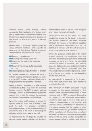 different arterial pulse shapes, arterial
compliance, flesh rigidity and other factors which
simply make the BP cuff respond differently. The
Oscillometric signal is complex and changes not
only in size but in shape in relation to the cuff
pressure.
Manufacturers of automated NIBP monitors are
using different methods and aspects to
determine the Systolic and Diastolic pressures.
These methods and aspects can include:
I Measuring the pulse size
I Measuring the average pulse size
I Determining the peak of the pulse size
envelope
I Measuring the average cuff pressure at a
set point
I Extracting data during cuff inflation or deflation
All different methods and aspects will result in
different readings on the same patient. As such,
a single NIBP simulator will read different on a
range of different makes of NIBP monitors.
During a dynamic simulation, the NIBP monitor
will inflate the cuff to a level above the expected
Systolic pressure. The NIBP simulator, such as
the Rigel UNI-SiM is connected to the pressure
system, and is able to measure the pressure
drop in the cuff introduced by the monitor.
When the system (cuff) pressure is above the
systolic pressure, blood flow is unable to flow
past the cuff. The pressure variations
(oscillations) created by the simulator in the cuff
are minimal and is the result of simulating the
pulsating arterial blood against the cuff.
As the pressure in the cuff drops, the simulator will
simulate greater oscillations in the cuff, simulating
that blood flow is able to resume further along the
artery (along the length of the cuff).
When blood flow in the artery has been
established across the full length of the cuff,
the systolic pressure has been achieved
although the monitor is not able to establish
this at this time as the oscillations in the cuff
continue to increase until the cuff pressure is
equal to the mean arterial pressure.
When the pressure drops below the mean
arterial pressure, the oscillations from the
simulator decrease again (simulating a reduced
pressure on the artery). When the simulated
oscillations reach a minimum, the monitor
stops the deflation process and determines the
Systolic and Diastolic pressures from the
measured mean arterial blood pressure and or
any of the aspects detailed above depending
on the manufacturer.
An example of the shape of the Oscillometric
wave form captured by the NIBP monitor is
provided in figure 7.
The deviation in NIBP simulation values
compared to the values displayed on the
monitor, varies between manufacturers of NIBP
monitors and of NIBP simulators. Depending
on shape of the simulated Oscillometric
waveform, each type of monitor might give a
different interpretation of the Systolic and
Diastolic values. Consistency in deviations is
one way of ensuring that the monitor function
hasn’t deteriorated though accurate simulation
of the manufacturer’s Oscillometric waveform
will allow the verification of whether the correct
components are being used (ie compatible or
recommended cuffs and tubing), determine the
10
 