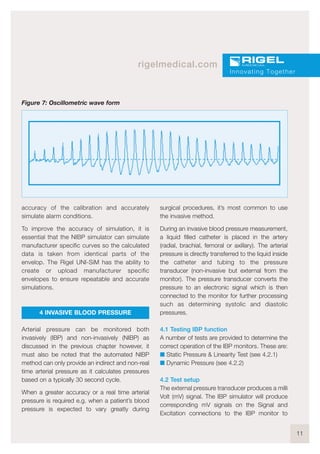 11
rigelmedical.com
accuracy of the calibration and accurately
simulate alarm conditions.
To improve the accuracy of simulation, it is
essential that the NIBP simulator can simulate
manufacturer specific curves so the calculated
data is taken from identical parts of the
envelop. The Rigel UNI-SiM has the ability to
create or upload manufacturer specific
envelopes to ensure repeatable and accurate
simulations.
4 INVASIVE BLOOD PRESSURE
Arterial pressure can be monitored both
invasively (IBP) and non-invasively (NIBP) as
discussed in the previous chapter however, it
must also be noted that the automated NIBP
method can only provide an indirect and non-real
time arterial pressure as it calculates pressures
based on a typically 30 second cycle.
When a greater accuracy or a real time arterial
pressure is required e.g. when a patient’s blood
pressure is expected to vary greatly during
surgical procedures, it’s most common to use
the invasive method.
During an invasive blood pressure measurement,
a liquid filled catheter is placed in the artery
(radial, brachial, femoral or axillary). The arterial
pressure is directly transferred to the liquid inside
the catheter and tubing to the pressure
transducer (non-invasive but external from the
monitor). The pressure transducer converts the
pressure to an electronic signal which is then
connected to the monitor for further processing
such as determining systolic and diastolic
pressures.
4.1 Testing IBP function
A number of tests are provided to determine the
correct operation of the IBP monitors. These are:
I Static Pressure & Linearity Test (see 4.2.1)
I Dynamic Pressure (see 4.2.2)
4.2 Test setup
The external pressure transducer produces a milli
Volt (mV) signal. The IBP simulator will produce
corresponding mV signals on the Signal and
Excitation connections to the IBP monitor to
Innovating Together
Figure 7: Oscillometric wave form
 