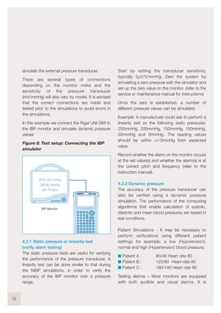 simulate the external pressure transducer.
There are several types of connections
depending on the monitor make and the
sensitivity of the pressure transducer
(mV/mmHg) will also vary by model. It is advised
that the correct connections are made and
tested prior to the simulations to avoid errors in
the simulations.
In this example we connect the Rigel UNI-SiM to
the IBP monitor and simulate dynamic pressure
values
Figure 8: Test setup: Connecting the IBP
simulator
4.2.1 Static pressure or linearity test
(verify alarm testing)
The static pressure tests are useful for verifying
the performance of the pressure transducer. A
linearity test can be done similar to that during
the NIBP simulations, in order to verify the
accuracy of the IBP monitor over a pressure
range.
Start by setting the transducer sensitivity,
typically 5µV/V/mmHg. Zero the system by
simulating a zero pressure with the simulator and
set up the zero value on the monitor. (refer to the
service or maintenance manual for instructions)
Once the zero is established, a number of
different pressure values can be simulated.
Example: A manufacturer could ask to perform a
linearity test on the following static pressures:
250mmHg, 200mmHg, 150mmHg, 100mmHg,
50mmHg and 0mmHg. The reading values
should be within +/-3mmHg from expected
value.
Record whether the alarm on the monitor occurs
at the set value(s) and whether the alarm(s) is at
the correct pitch and frequency (refer to the
instruction manual).
4.2.2 Dynamic pressure
The accuracy of the pressure transducer can
also be verified using a dynamic pressure
simulation. The performance of the computing
algorithms that enable calculation of systolic,
diastolic and mean blood pressures are tested in
real conditions.
Patient Simulations - It may be necessary to
perform verifications using different patient
settings for example; a low (Hypotension),
normal and high (Hypertension) blood pressure;
I Patient A : 80/40 Heart rate 80
I Patient B : 120/80 Heart rate 80
I Patient C : 180/140 Heart rate 80
Testing alarms – Most monitors are equipped
with both audible and visual alarms. It is
12
SYS 120 mmHg
DIA 80 mmHg
HR 70 bpm
UNI-SiM
IBP Monitor
 