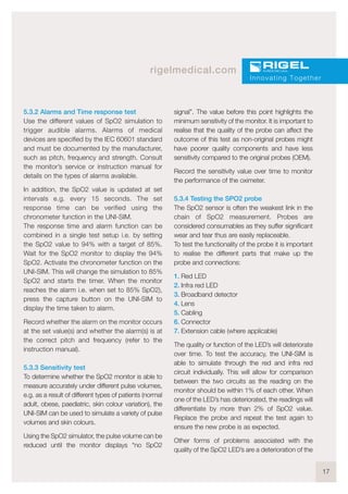 17
rigelmedical.com
5.3.2 Alarms and Time response test
Use the different values of SpO2 simulation to
trigger audible alarms. Alarms of medical
devices are specified by the IEC 60601 standard
and must be documented by the manufacturer,
such as pitch, frequency and strength. Consult
the monitor’s service or instruction manual for
details on the types of alarms available.
In addition, the SpO2 value is updated at set
intervals e.g. every 15 seconds. The set
response time can be verified using the
chronometer function in the UNI-SIM.
The response time and alarm function can be
combined in a single test setup i.e. by setting
the SpO2 value to 94% with a target of 85%.
Wait for the SpO2 monitor to display the 94%
SpO2. Activate the chronometer function on the
UNI-SIM. This will change the simulation to 85%
SpO2 and starts the timer. When the monitor
reaches the alarm i.e. when set to 85% SpO2),
press the capture button on the UNI-SIM to
display the time taken to alarm.
Record whether the alarm on the monitor occurs
at the set value(s) and whether the alarm(s) is at
the correct pitch and frequency (refer to the
instruction manual).
5.3.3 Sensitivity test
To determine whether the SpO2 monitor is able to
measure accurately under different pulse volumes,
e.g. as a result of different types of patients (normal
adult, obese, paediatric, skin colour variation), the
UNI-SIM can be used to simulate a variety of pulse
volumes and skin colours.
Using the SpO2 simulator, the pulse volume can be
reduced until the monitor displays “no SpO2
signal”. The value before this point highlights the
minimum sensitivity of the monitor. It is important to
realise that the quality of the probe can affect the
outcome of this test as non-original probes might
have poorer quality components and have less
sensitivity compared to the original probes (OEM).
Record the sensitivity value over time to monitor
the performance of the oximeter.
5.3.4 Testing the SPO2 probe
The SpO2 sensor is often the weakest link in the
chain of SpO2 measurement. Probes are
considered consumables as they suffer significant
wear and tear thus are easily replaceable.
To test the functionality of the probe it is important
to realise the different parts that make up the
probe and connections:
1. Red LED
2. Infra red LED
3. Broadband detector
4. Lens
5. Cabling
6. Connector
7. Extension cable (where applicable)
The quality or function of the LED’s will deteriorate
over time. To test the accuracy, the UNI-SIM is
able to simulate through the red and infra red
circuit individually. This will allow for comparison
between the two circuits as the reading on the
monitor should be within 1% of each other. When
one of the LED’s has deteriorated, the readings will
differentiate by more than 2% of SpO2 value.
Replace the probe and repeat the test again to
ensure the new probe is as expected.
Other forms of problems associated with the
quality of the SpO2 LED’s are a deterioration of the
Innovating Together
 