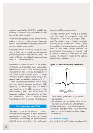 perfusion sensitivity (see 5.3.3). This could be due
to quality of the LED’s, broadband detector or the
lens (contamination or cuts)
When testing the probe, always ensure that the
cable and extension leads are flexed during the
tests so that open or short circuits cause an alarm
or a “no reading” on the monitor.
Suggestion; Always record the findings on each
type of SpO2 probe to build-up an expected
performance reference list (perfusion, Delta R / IR
reading). This will help in identifying poor or (near)
faulty SpO2 probes in the future.
Consideration: Some simulators on the market
might make use of an optical finger, capturing the
signals from the SpO2 probe and changing the
characteristics before converting them back to red
and infrared signals. The advantage would be the
elimination of probe adaptor boxes however, the
disadvantages are significant; Red – Infra Red light
/ blood absorption characteristics have a strong
and direct link with the wave length used (LED
spectrum). An optical finger may use different
wave length or single LED compared to the
manufacturer (OEM). This could result in
inaccurate readings. Probe placement will also
affect the result and as such can be influenced
thus not able to form an accurate reference value.
6 Electrocardiographs (ECG)
The heart, central in the respiratory system,
converts bio-electric pulses to a bio- mechanical
operation (blood flow). The function of the heart
is monitored by measuring the electrical activity
(milli-volt signals) generated in the heart and is
referred to as Electrocardiography.
The most common ECG tracing of a cardiac
cycle (heart beat) is represented below and
consists of a P wave, the QRS complex and a T
wave. The typical duration of the electrical activity
is usually around 400-600 ms. The ECG trace
represents the change in voltage across different
parts of the body (limbs) because of
depolarisation (contracting or Systole) and
repolarisation (relaxing or Diastole) in the heart
muscles. The baseline voltage of the ECG is
referred to as the isoelectric line.
Figure 14: An example of an ECG trace
1. The P wave is generated during the atrial
depolarisation.
2. Following this, the right and left ventricals are
depolarised, generating the QRS complex.
3. During the T wave, the ventricals repolarise.
4. During the latter part of the T wave, the human
heart is most vulnerable against disturbance
or fibrillation.
6.1 Einthoven Triangle
As a result of the body’s natural impedance, the
18
Q
S
P T
R
PR QT
100-200 300-400
400-600
QRS
isoelectric line
appr.1-2mV
 