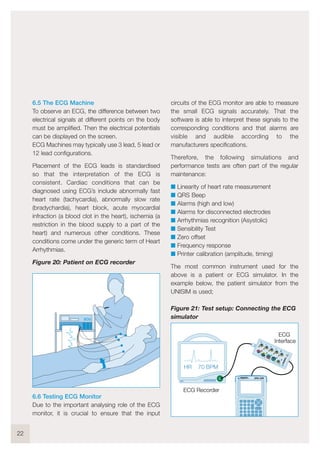 6.5 The ECG Machine
To observe an ECG, the difference between two
electrical signals at different points on the body
must be amplified. Then the electrical potentials
can be displayed on the screen.
ECG Machines may typically use 3 lead, 5 lead or
12 lead configurations.
Placement of the ECG leads is standardised
so that the interpretation of the ECG is
consistent. Cardiac conditions that can be
diagnosed using ECG’s include abnormally fast
heart rate (tachycardia), abnormally slow rate
(bradychardia), heart block, acute myocardial
infraction (a blood clot in the heart), ischemia (a
restriction in the blood supply to a part of the
heart) and numerous other conditions. These
conditions come under the generic term of Heart
Arrhythmias.
Figure 20: Patient on ECG recorder
6.6 Testing ECG Monitor
Due to the important analysing role of the ECG
monitor, it is crucial to ensure that the input
circuits of the ECG monitor are able to measure
the small ECG signals accurately. That the
software is able to interpret these signals to the
corresponding conditions and that alarms are
visible and audible according to the
manufacturers specifications.
Therefore, the following simulations and
performance tests are often part of the regular
maintenance:
I Linearity of heart rate measurement
I QRS Beep
I Alarms (high and low)
I Alarms for disconnected electrodes
I Arrhythmias recognition (Asystolic)
I Sensibility Test
I Zero offset
I Frequency response
I Printer calibration (amplitude, timing)
The most common instrument used for the
above is a patient or ECG simulator. In the
example below, the patient simulator from the
UNISIM is used;
Figure 21: Test setup: Connecting the ECG
simulator
22
HR 70 BPM
UNI-SiM
ECG Recorder
1
2
3
4
5
RA
LA
LL
RL
1V
V2
V3
V4
V5
V6
6
7
8
9
10
!
ECG
Interface
ECG
 