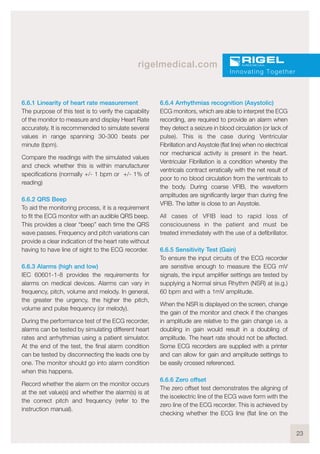 23
rigelmedical.com
6.6.1 Linearity of heart rate measurement
The purpose of this test is to verify the capability
of the monitor to measure and display Heart Rate
accurately. It is recommended to simulate several
values in range spanning 30-300 beats per
minute (bpm).
Compare the readings with the simulated values
and check whether this is within manufacturer
specifications (normally +/- 1 bpm or +/- 1% of
reading)
6.6.2 QRS Beep
To aid the monitoring process, it is a requirement
to fit the ECG monitor with an audible QRS beep.
This provides a clear “beep” each time the QRS
wave passes. Frequency and pitch variations can
provide a clear indication of the heart rate without
having to have line of sight to the ECG recorder.
6.6.3 Alarms (high and low)
IEC 60601-1-8 provides the requirements for
alarms on medical devices. Alarms can vary in
frequency, pitch, volume and melody. In general,
the greater the urgency, the higher the pitch,
volume and pulse frequency (or melody).
During the performance test of the ECG recorder,
alarms can be tested by simulating different heart
rates and arrhythmias using a patient simulator.
At the end of the test, the final alarm condition
can be tested by disconnecting the leads one by
one. The monitor should go into alarm condition
when this happens.
Record whether the alarm on the monitor occurs
at the set value(s) and whether the alarm(s) is at
the correct pitch and frequency (refer to the
instruction manual).
6.6.4 Arrhythmias recognition (Asystolic)
ECG monitors, which are able to interpret the ECG
recording, are required to provide an alarm when
they detect a seizure in blood circulation (or lack of
pulse). This is the case during Ventricular
Fibrillation and Asystole (flat line) when no electrical
nor mechanical activity is present in the heart.
Ventricular Fibrillation is a condition whereby the
ventricals contract erratically with the net result of
poor to no blood circulation from the ventricals to
the body. During coarse VFIB, the waveform
amplitudes are significantly larger than during fine
VFIB. The latter is close to an Asystole.
All cases of VFIB lead to rapid loss of
consciousness in the patient and must be
treated immediately with the use of a defibrillator.
6.6.5 Sensitivity Test (Gain)
To ensure the input circuits of the ECG recorder
are sensitive enough to measure the ECG mV
signals, the input amplifier settings are tested by
supplying a Normal sinus Rhythm (NSR) at (e.g.)
60 bpm and with a 1mV amplitude.
When the NSR is displayed on the screen, change
the gain of the monitor and check if the changes
in amplitude are relative to the gain change i.e. a
doubling in gain would result in a doubling of
amplitude. The heart rate should not be affected.
Some ECG recorders are supplied with a printer
and can allow for gain and amplitude settings to
be easily crossed referenced.
6.6.6 Zero offset
The zero offset test demonstrates the aligning of
the isoelectric line of the ECG wave form with the
zero line of the ECG recorder. This is achieved by
checking whether the ECG line (flat line on the
Innovating Together
 